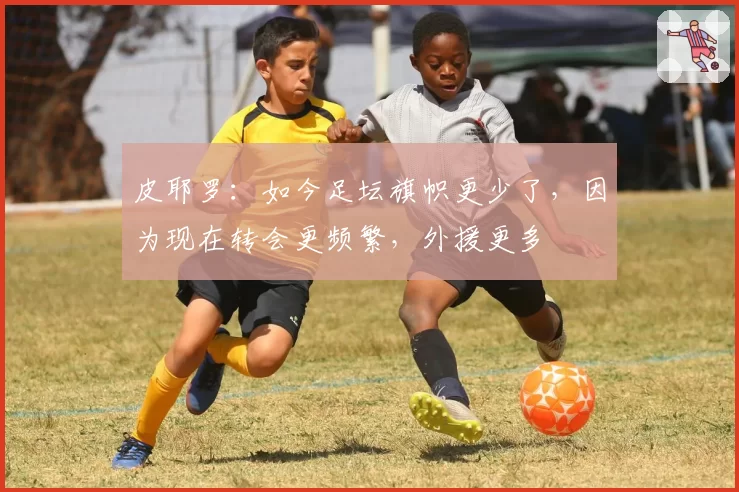 皮耶罗：如今足坛旗帜更少了，因为现在转会更频繁，外援更多