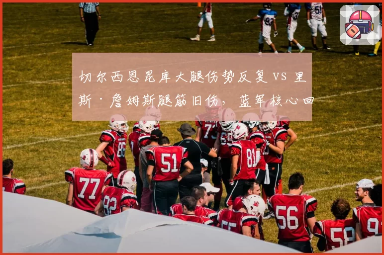 切尔西恩昆库大腿伤势反复 vs 里斯·詹姆斯腿筋旧伤，蓝军核心回归遥遥无期