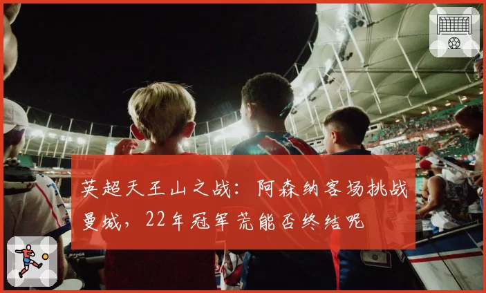 英超天王山之战：阿森纳客场挑战曼城，22年冠军荒能否终结呢