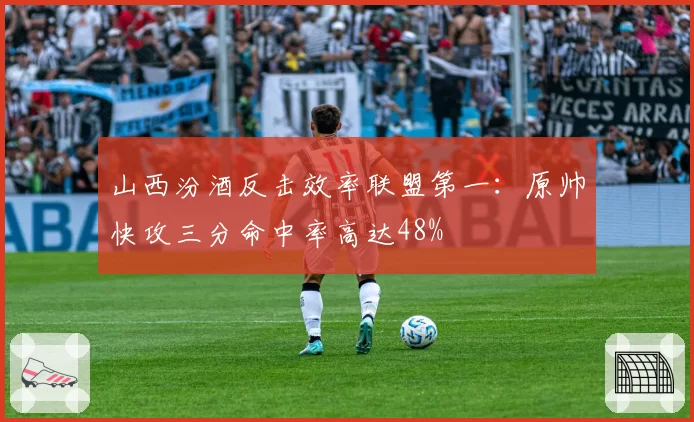 山西汾酒反击效率联盟第一：原帅快攻三分命中率高达48%