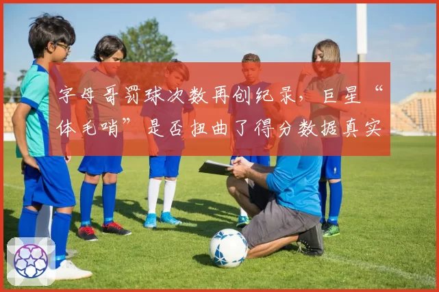 字母哥罚球次数再创纪录，巨星“体毛哨”是否扭曲了得分数据真实性？