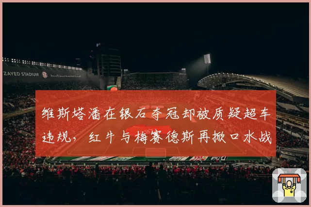维斯塔潘在银石夺冠却被质疑超车违规,红牛与梅赛德斯再掀口水战
