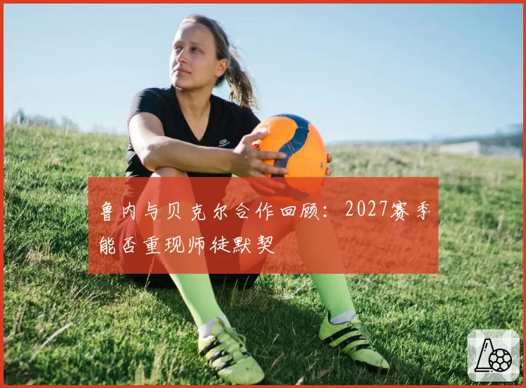 鲁内与贝克尔合作回顾:2027赛季能否重现师徒默契