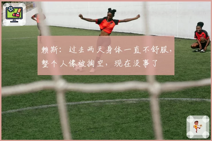 赖斯:过去两天身体一直不舒服,整个人像被掏空,现在没事了