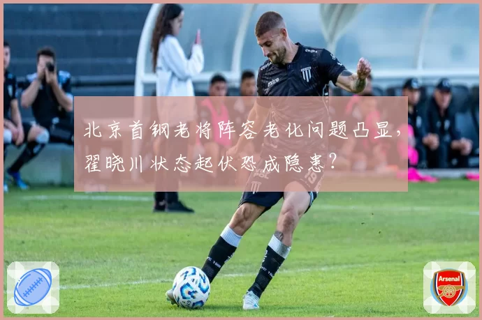 北京首钢老将阵容老化问题凸显,翟晓川状态起伏恐成隐患?