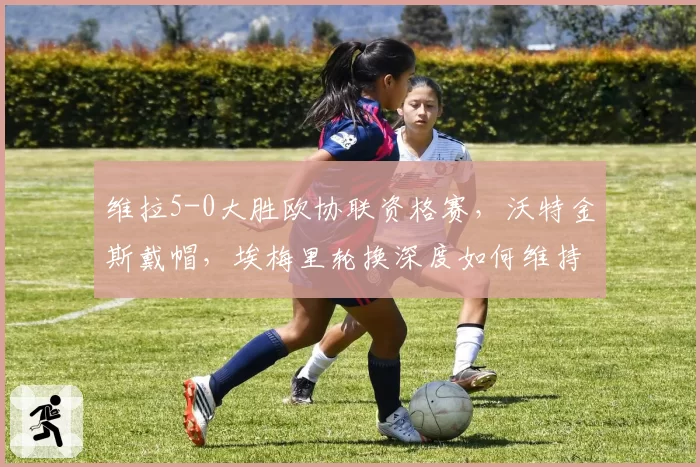 维拉5-0大胜欧协联资格赛，沃特金斯戴帽，埃梅里轮换深度如何维持？