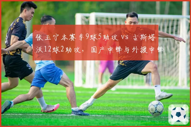 张玉宁本赛季9球5助攻 vs 古斯塔沃12球2助攻,国产中锋与外援中锋数据对比