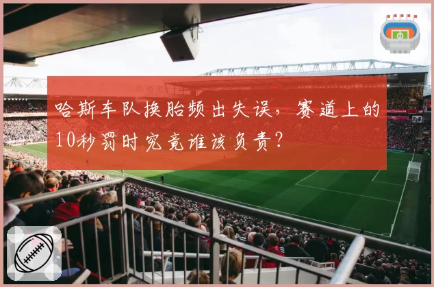 哈斯车队换胎频出失误，赛道上的10秒罚时究竟谁该负责？