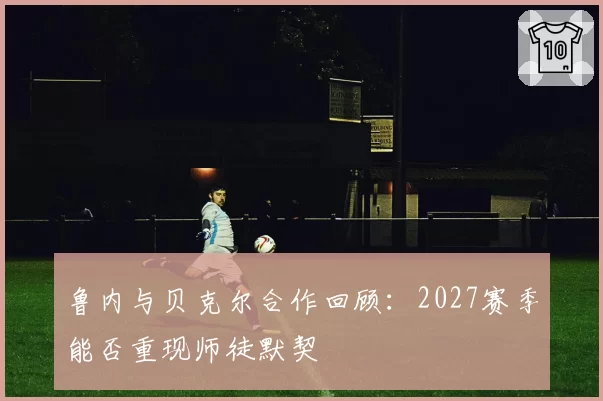 鲁内与贝克尔合作回顾:2027赛季能否重现师徒默契