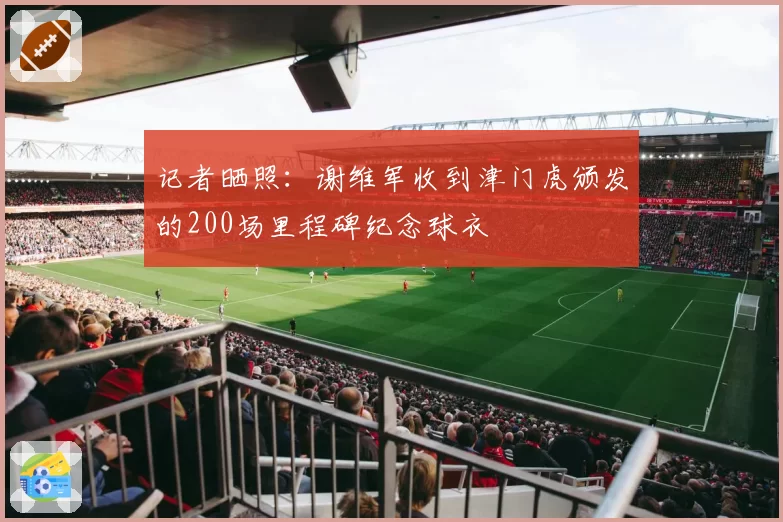 记者晒照:谢维军收到津门虎颁发的200场里程碑纪念球衣