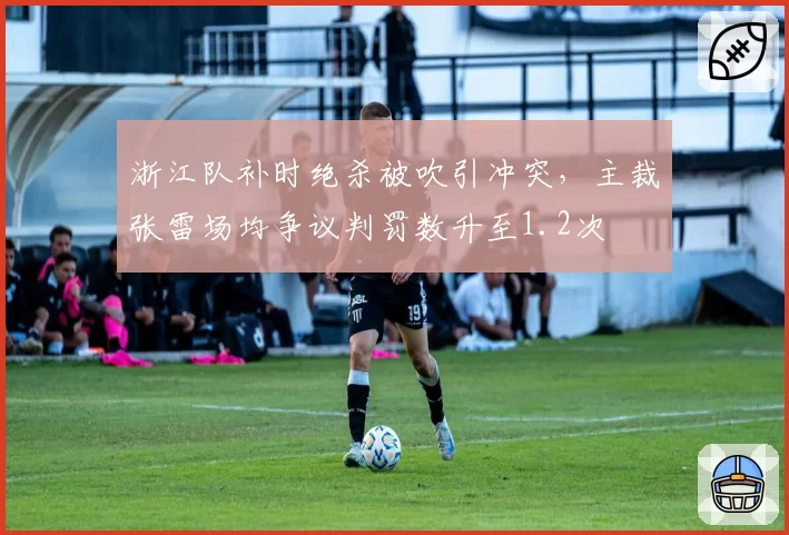 浙江队补时绝杀被吹引冲突,主裁张雷场均争议判罚数升至1.2次