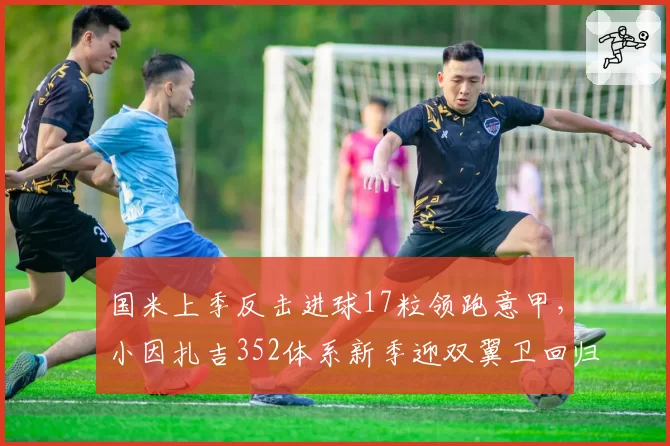 国米上季反击进球17粒领跑意甲,小因扎吉352体系新季迎双翼卫回归潮