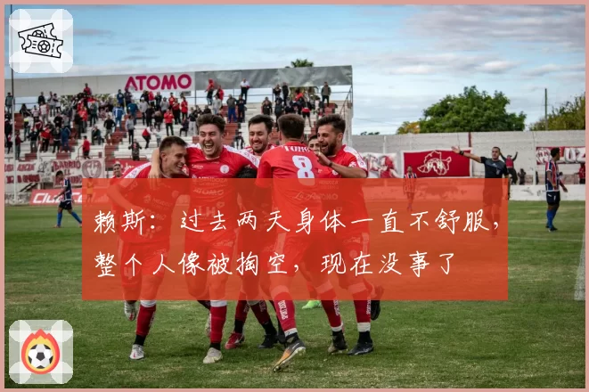 赖斯:过去两天身体一直不舒服,整个人像被掏空,现在没事了