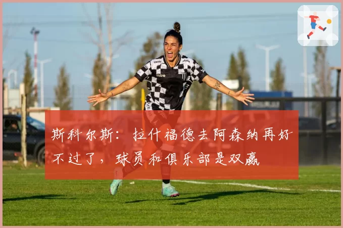 斯科尔斯：拉什福德去阿森纳再好不过了，球员和俱乐部是双赢