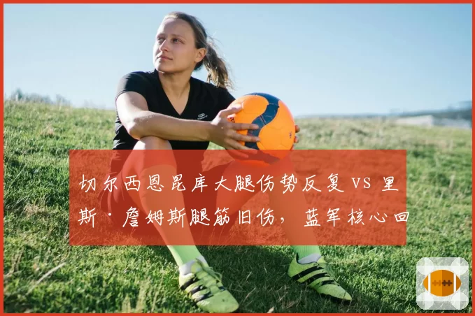 切尔西恩昆库大腿伤势反复 vs 里斯·詹姆斯腿筋旧伤，蓝军核心回归遥遥无期