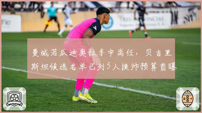 曼城若瓜迪奥拉季中离任，贝吉里斯坦候选名单已列5人换帅预算首曝光