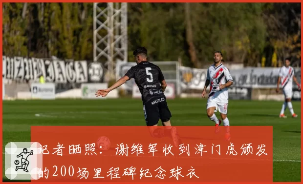 记者晒照:谢维军收到津门虎颁发的200场里程碑纪念球衣