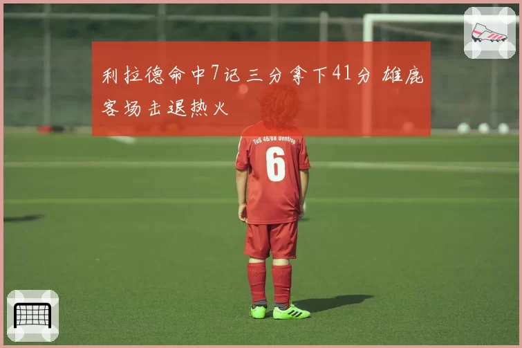 利拉德命中7记三分拿下41分 雄鹿客场击退热火