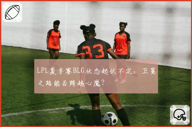 LPL夏季赛BLG状态起伏不定,卫冕之路能否跨越心魔?