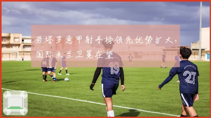 劳塔罗意甲射手榜领先优势扩大，国际米兰卫冕在望