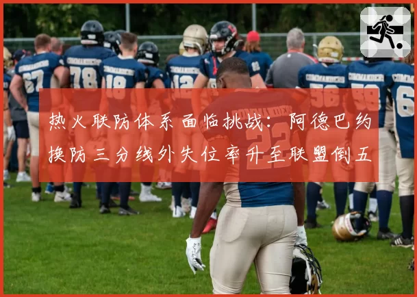 热火联防体系面临挑战：阿德巴约换防三分线外失位率升至联盟倒五