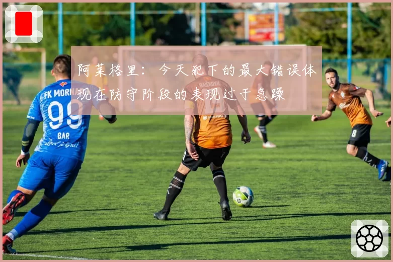 阿莱格里：今天犯下的最大错误体现在防守阶段的表现过于急躁