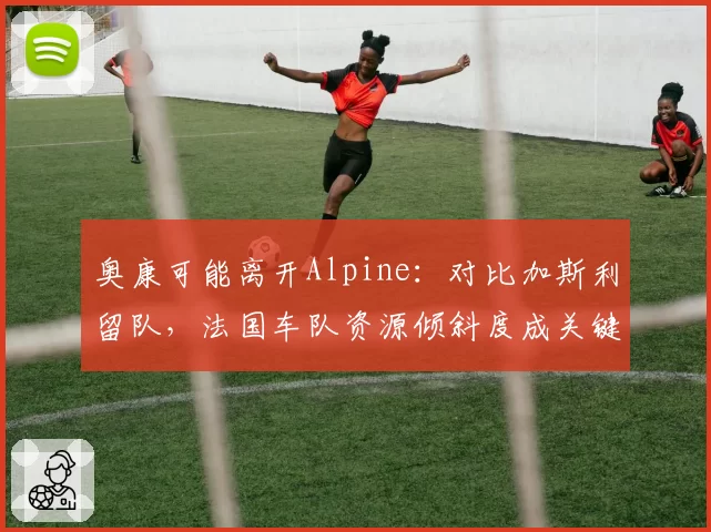 奥康可能离开Alpine：对比加斯利留队，法国车队资源倾斜度成关键