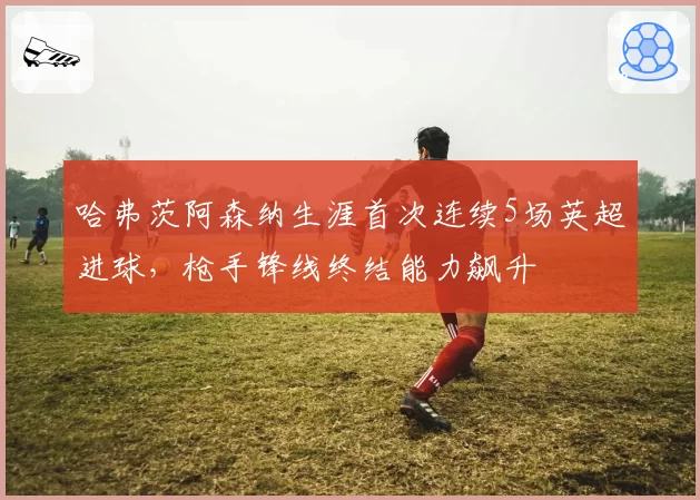哈弗茨阿森纳生涯首次连续5场英超进球,枪手锋线终结能力飙升