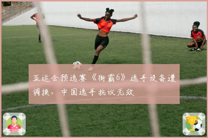 亚运会预选赛《街霸6》选手设备遭调换,中国选手抗议无效