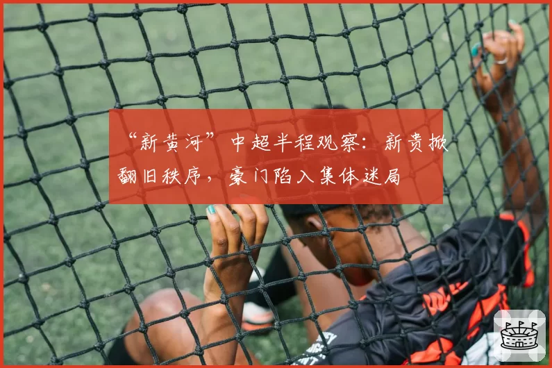 “新黄河”中超半程观察:新贵掀翻旧秩序,豪门陷入集体迷局