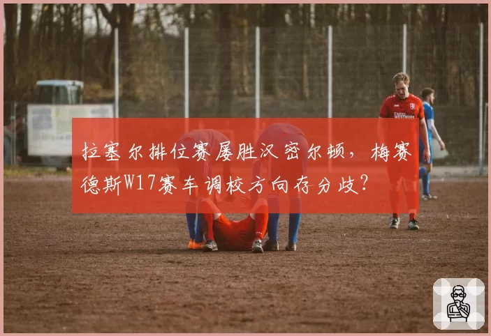 拉塞尔排位赛屡胜汉密尔顿,梅赛德斯W17赛车调校方向存分歧?