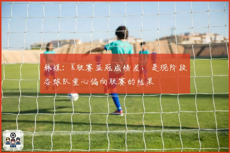 韩媒:K联赛亚冠成绩差,是现阶段各球队重心偏向联赛的结果