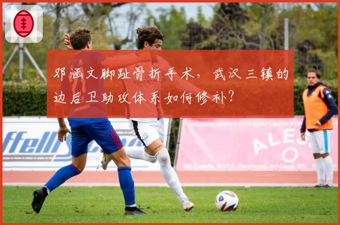 邓涵文脚趾骨折手术,武汉三镇的边后卫助攻体系如何修补?