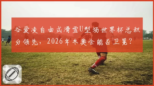 谷爱凌自由式滑雪U型场世界杯总积分领先，2026年冬奥会能否卫冕？
