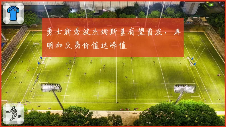 勇士新秀波杰姆斯基有望首发，库明加交易价值达峰值