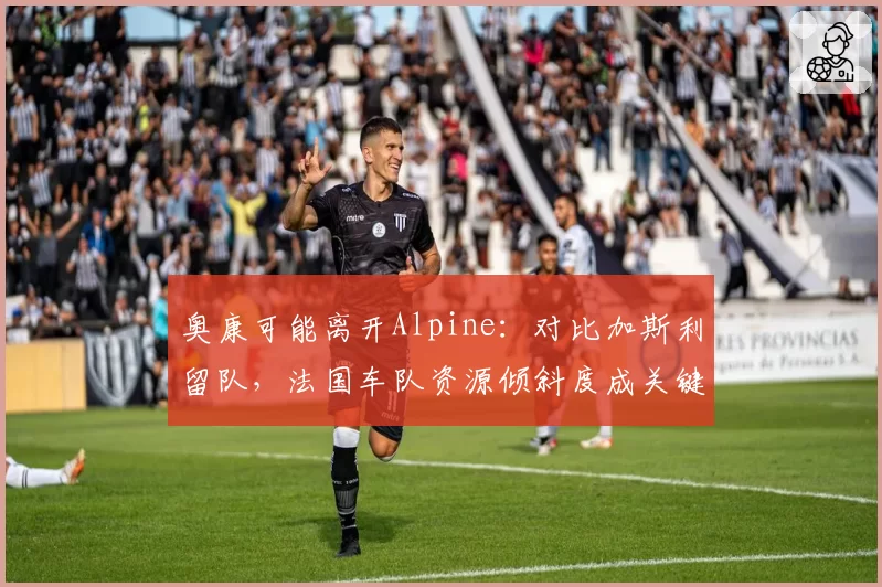 奥康可能离开Alpine：对比加斯利留队，法国车队资源倾斜度成关键