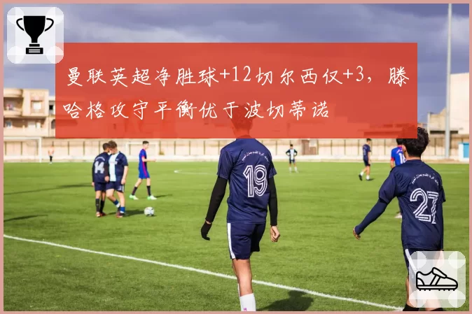 曼联英超净胜球+12切尔西仅+3，滕哈格攻守平衡优于波切蒂诺