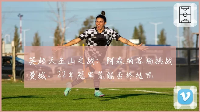 英超天王山之战：阿森纳客场挑战曼城，22年冠军荒能否终结呢