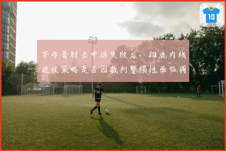 字母哥肘击申诉失败后，雄鹿内线进攻策略是否因裁判警惕性面临调整