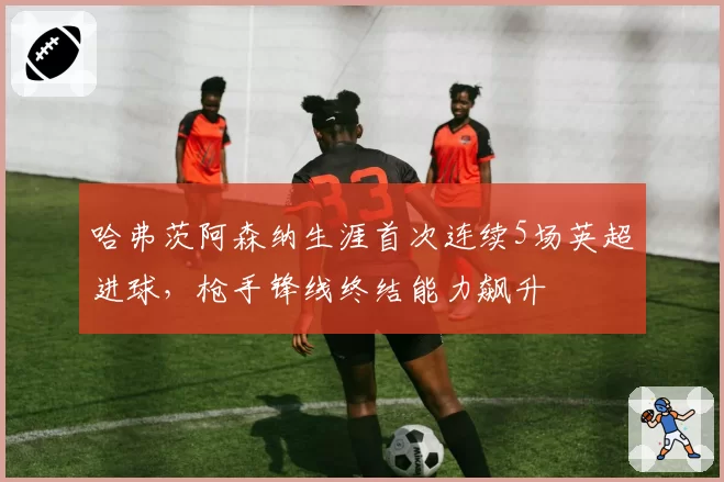 哈弗茨阿森纳生涯首次连续5场英超进球,枪手锋线终结能力飙升