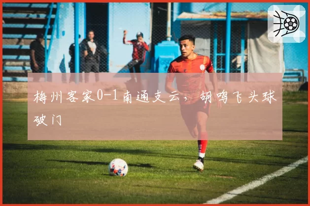 梅州客家0-1南通支云,胡鸣飞头球破门