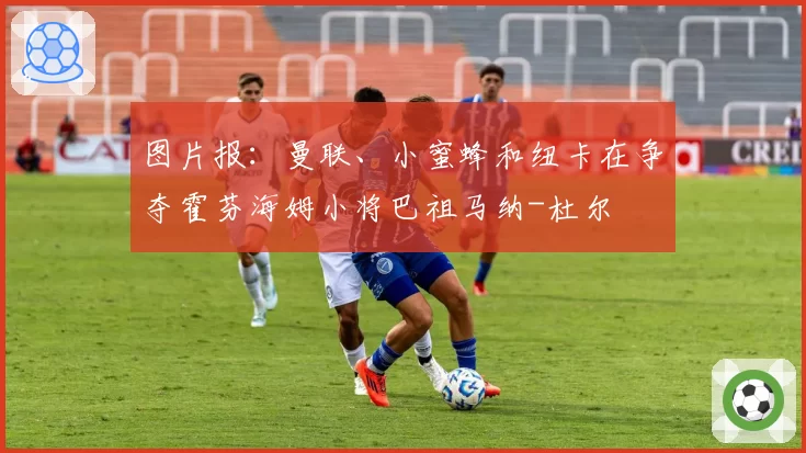 图片报：曼联、小蜜蜂和纽卡在争夺霍芬海姆小将巴祖马纳-杜尔