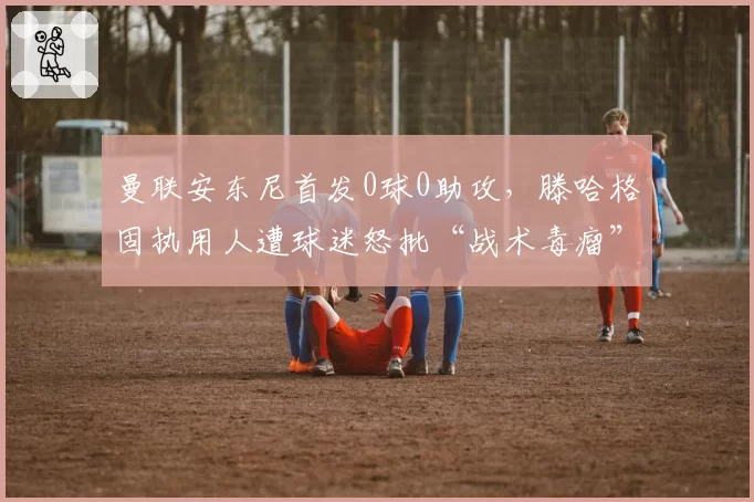 曼联安东尼首发0球0助攻，滕哈格固执用人遭球迷怒批“战术毒瘤”