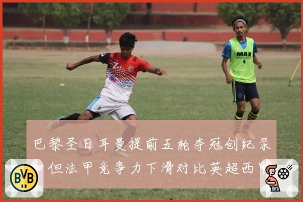 巴黎圣日耳曼提前五轮夺冠创纪录,但法甲竞争力下滑对比英超西甲差距拉大