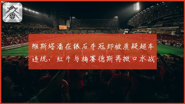 维斯塔潘在银石夺冠却被质疑超车违规,红牛与梅赛德斯再掀口水战