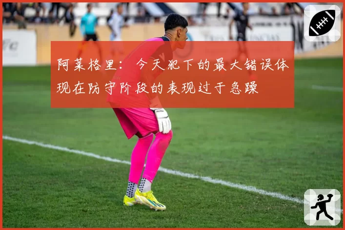 阿莱格里：今天犯下的最大错误体现在防守阶段的表现过于急躁