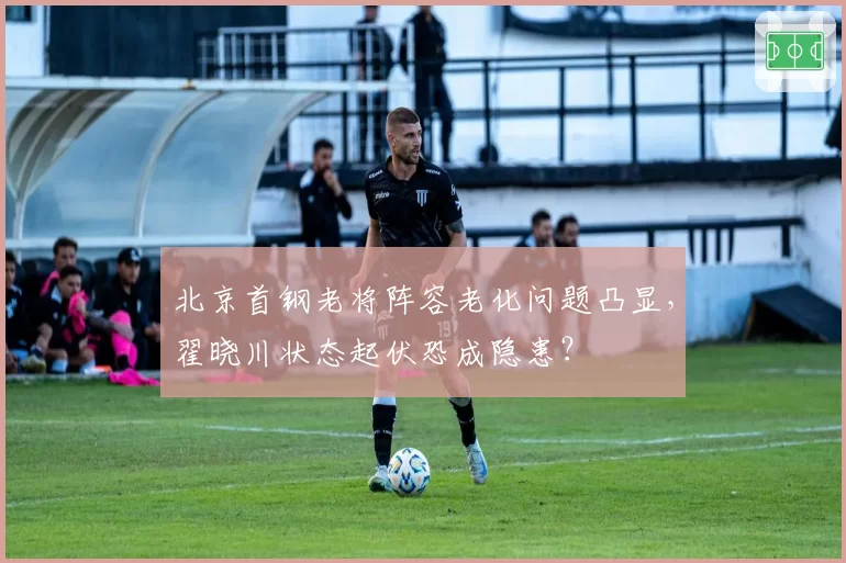 北京首钢老将阵容老化问题凸显,翟晓川状态起伏恐成隐患?