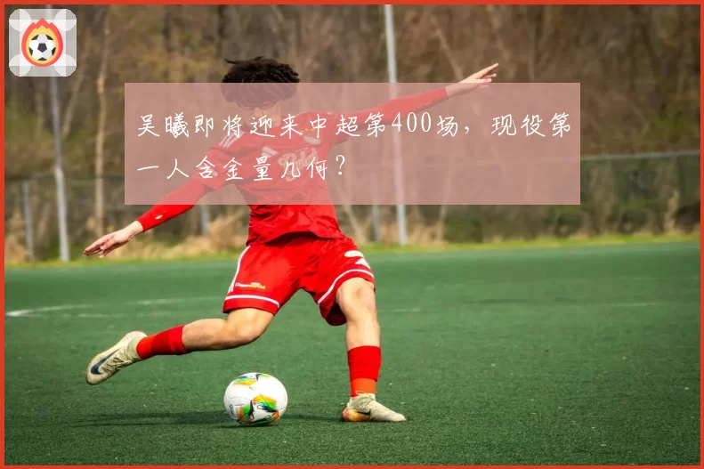 吴曦即将迎来中超第400场，现役第一人含金量几何？