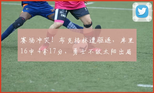 赛场冲突！布克格林遭驱逐，库里16中 4拿17分，勇士不敌太阳出局