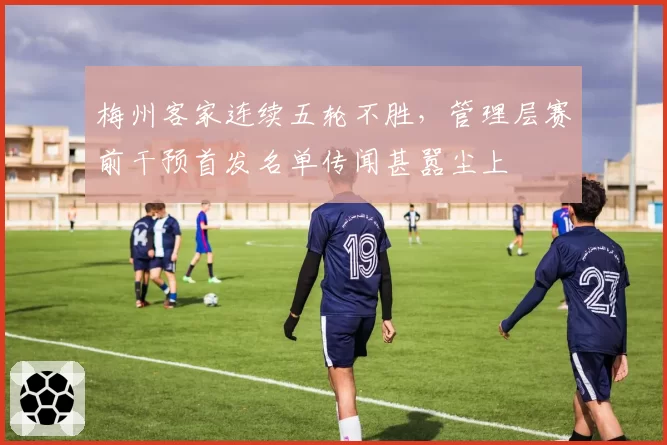 梅州客家连续五轮不胜，管理层赛前干预首发名单传闻甚嚣尘上